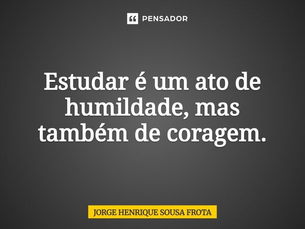 ⁠Estudar é um ato de humildade, mas também de coragem.... Frase de JORGE HENRIQUE SOUSA FROTA.