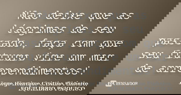 Não deixe que as lágrimas de seu passado, faça com que seu futuro vire um mar de arrependimentos!... Frase de Jorge Henrique Cristino Pinheiro, EQUILÍBRIO PSIQUICO.