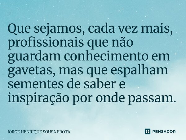 ⁠Que sejamos, cada vez mais, profissionais que não guardam conhecimento em gavetas, mas que espalham sementes de saber e inspiração por onde passam.... Frase de JORGE HENRIQUE SOUSA FROTA.