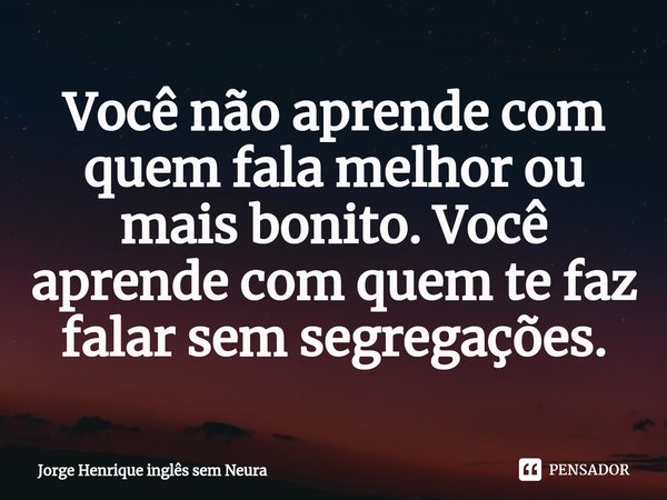 ⁠Você não aprende com quem fala melhor ou mais bonito. Você aprende com quem te faz falar sem segregações.... Frase de Jorge Henrique inglês sem neura.