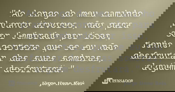 "Ao longo do meu caminho planto árvores, não para ser lembrado por isso, tenho certeza que se eu não desfrutar das suas sombras, alguém desfrutará."... Frase de Jorge Ireno Reis.