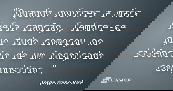 "Quando ouvires a mais bela canção, lembre-se que tudo começou no silêncio de um inspirado compositor."... Frase de Jorge Ireno Reis.