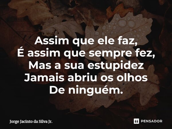 ⁠Assim que ele faz, É assim que sempre fez, Mas a sua estupidez Jamais abriu os olhos De ninguém.... Frase de Jorge Jacinto da Silva Jr..