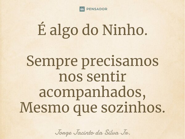 É algo do Ninho. Sempre precisamos nos sentir acompanhados, Mesmo que sozinhos.... Frase de Jorge Jacinto da Silva Jr..