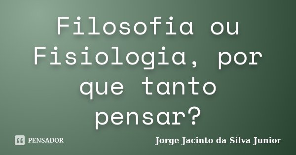 Filosofia ou Fisiologia, por que tanto pensar?... Frase de Jorge Jacinto da Silva Junior.