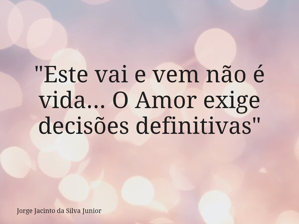 "Este vai e vem não é vida... O Amor exige decisões definitivas"... Frase de Jorge Jacinto da Silva Junior.
