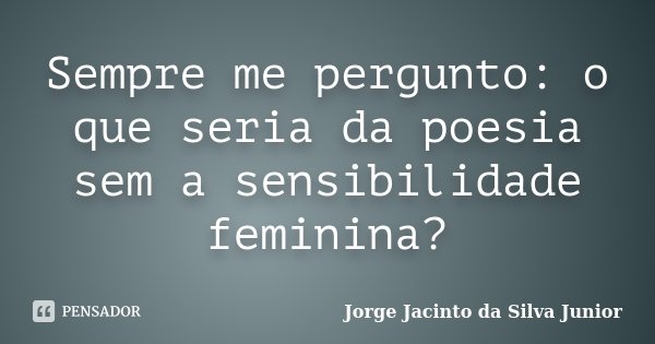 Sempre me pergunto: o que seria da poesia sem a sensibilidade feminina?... Frase de Jorge Jacinto da Silva Junior.