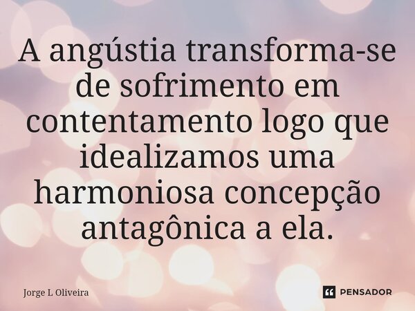 ⁠A angústia transforma-se de sofrimento em contentamento logo que idealizamos uma harmoniosa concepção antagônica a ela.... Frase de Jorge L Oliveira.