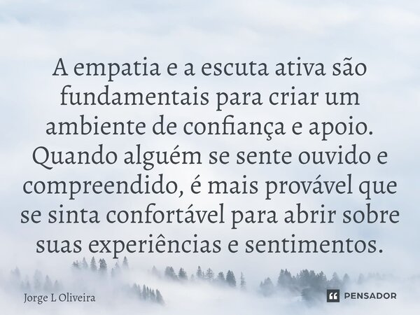 A empatia e a escuta ativa são fundamentais para criar um ambiente de confiança e apoio. Quando alguém se sente ouvido e compreendido, é mais provável que se s... Frase de Jorge L Oliveira.