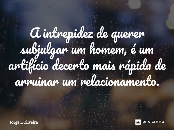 ⁠A intrepidez de querer subjulgar um homem, é um artifício decerto mais rápida de arruinar um relacionamento.... Frase de Jorge L Oliveira.