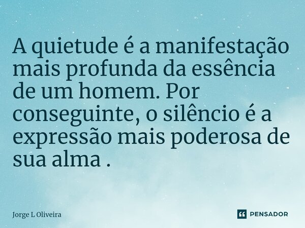 ⁠A quietude é a manifestação mais profunda da essência de um homem. Por conseguinte, o silêncio é a expressão mais poderosa de sua alma .... Frase de Jorge L Oliveira.