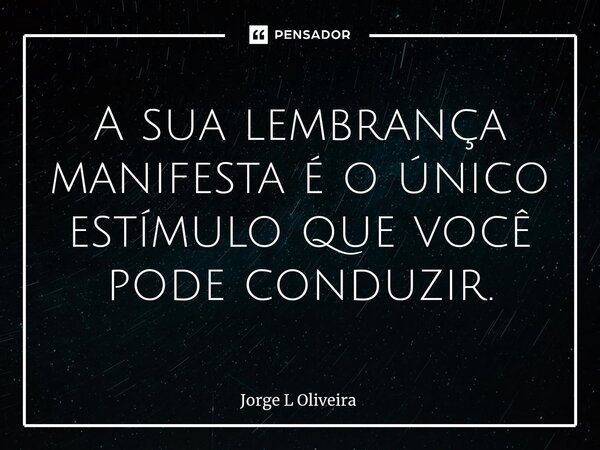 ⁠A sua lembrança manifesta é o único estímulo que você pode conduzir.... Frase de Jorge L Oliveira.