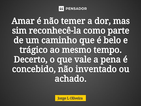 ⁠Amar é não temer a dor, mas sim reconhecê-la como parte de um caminho que é belo e trágico ao mesmo tempo. Decerto, o que vale a pena é concebido, não inventad... Frase de Jorge L Oliveira.