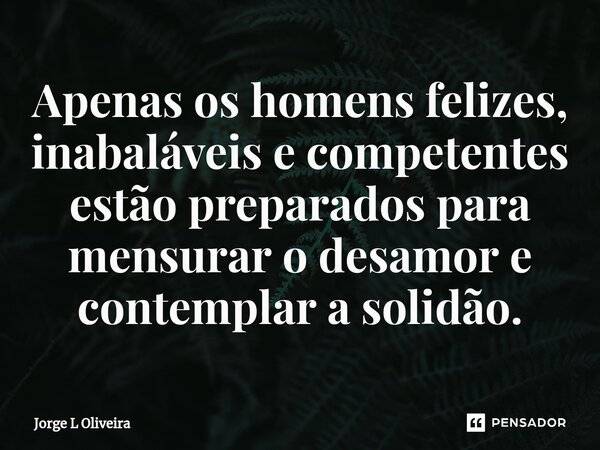 ⁠Apenas os homens felizes, inabaláveis e competentes estão preparados para mensurar o desamor e contemplar a solidão.... Frase de Jorge L Oliveira.