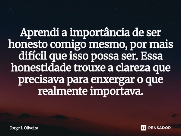 ⁠Aprendi a importância de ser honesto comigo mesmo, por mais difícil que isso possa ser. Essa honestidade trouxe a clareza que precisava para enxergar o que rea... Frase de Jorge L Oliveira.
