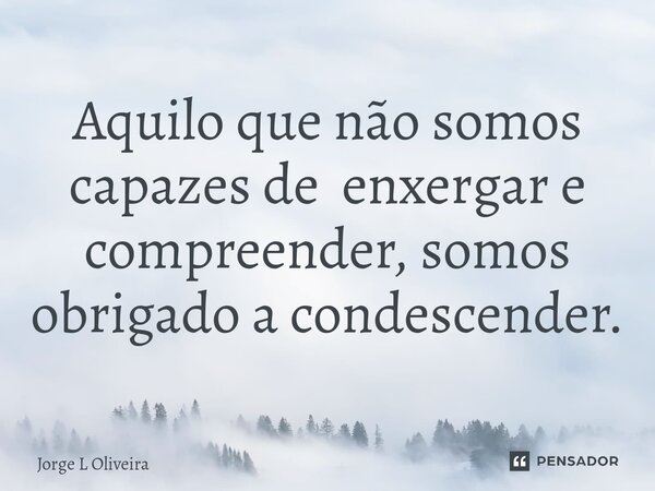 ⁠Aquilo que não somos capazes de enxergar e compreender, somos obrigado a condescender.... Frase de Jorge L Oliveira.