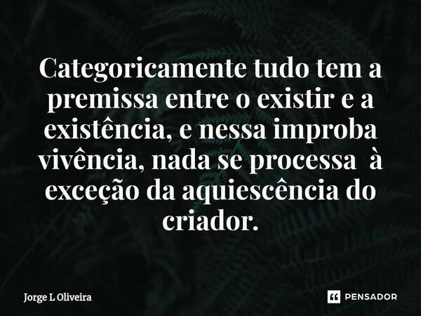 ⁠Categoricamente tudo tem a premissa entre o existir e a existência, e nessa improba vivência, nada se processa à exceção da aquiescência do criador.... Frase de Jorge L Oliveira.