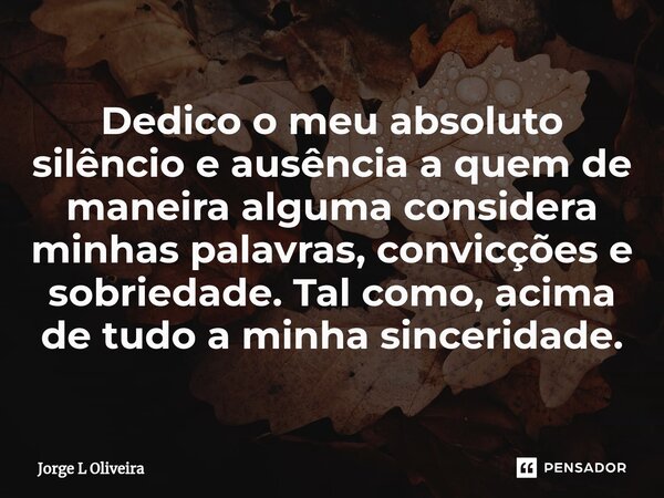 ⁠Dedico o meu absoluto silêncio e ausência a quem de maneira alguma considera minhas palavras, convicções e sobriedade. Tal como, acima de tudo a minha sincerid... Frase de Jorge L Oliveira.
