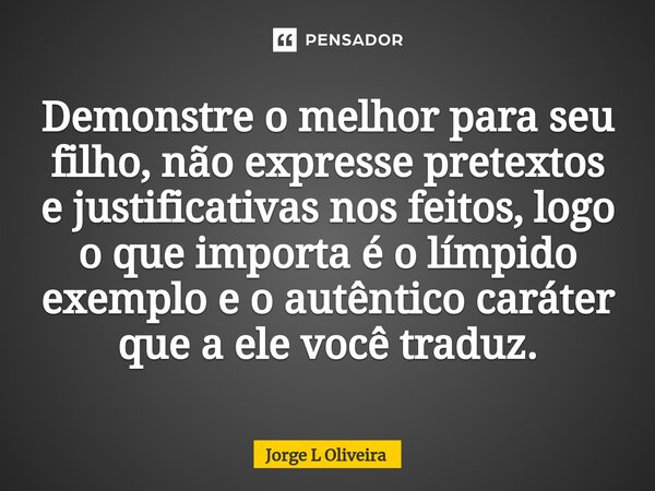 ⁠Demonstre o melhor para seu filho, não expresse pretextos e justificativas nos feitos, logo o que importa é o límpido exemplo e o autêntico caráter que a ele v... Frase de Jorge L Oliveira.