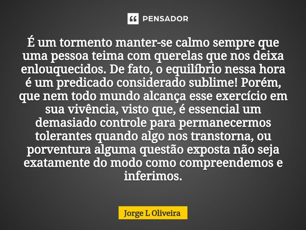 ⁠É um tormento manter-se calmo sempre que uma pessoa teima com querelas que nos deixa enlouquecidos. De fato, o equilíbrio nessa hora é um predicado considerado... Frase de Jorge L Oliveira.