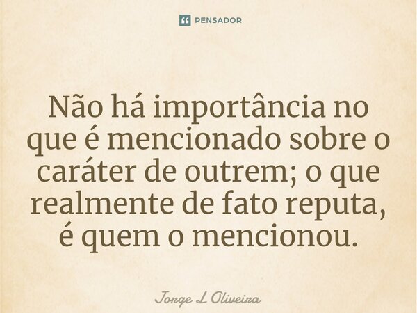 ⁠Não há importância no que é mencionado sobre o caráter de outrem; o que realmente de fato reputa, é quem o mencionou.... Frase de Jorge L Oliveira.
