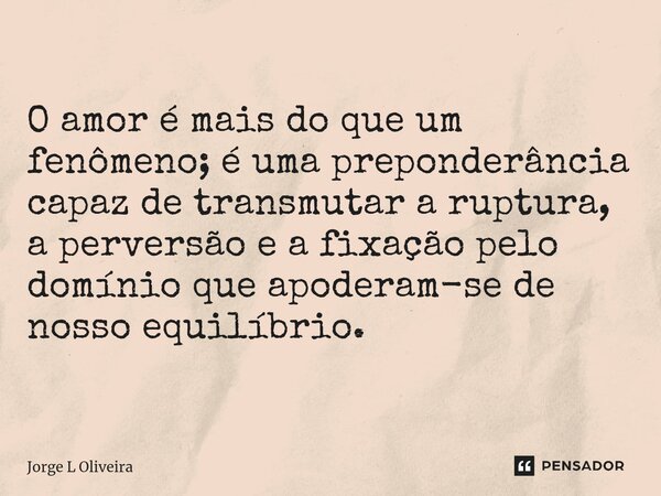 ⁠O amor é mais do que um fenômeno; é uma preponderância capaz de transmutar a ruptura, a perversão e a fixação pelo domínio que apoderam-se de nosso equilíbrio.... Frase de Jorge L Oliveira.