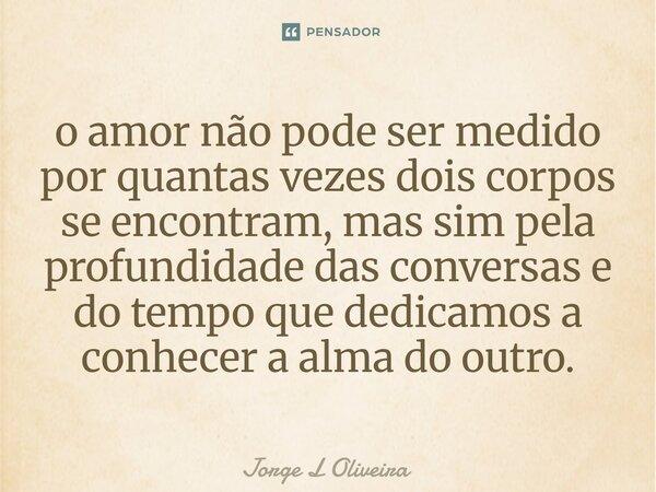 ⁠o amor não pode ser medido por quantas vezes dois corpos se encontram, mas sim pela profundidade das conversas e do tempo que dedicamos a conhecer a alma do ou... Frase de Jorge L Oliveira.