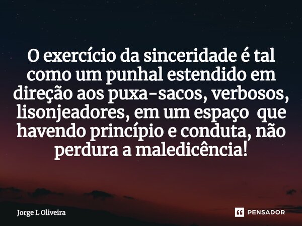 ⁠O exercício da sinceridade é tal como um punhal estendido em direção aos puxa-sacos, verbosos, lisonjeadores, em um espaço que havendo princípio e conduta, não... Frase de Jorge L Oliveira.