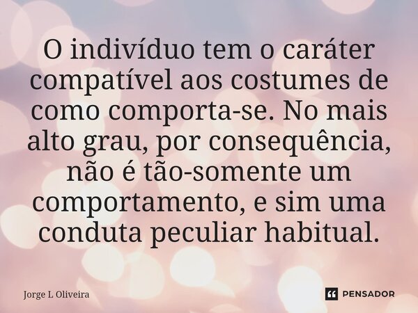 ⁠O indivíduo tem o caráter compatível aos costumes de como comporta-se. No mais alto grau, por consequência, não é tão-somente um comportamento, e sim uma condu... Frase de Jorge L Oliveira.