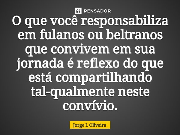 ⁠O que você responsabiliza em fulanos ou beltranos que convivem em sua jornada é reflexo do que está compartilhando tal-qualmente neste convívio.... Frase de Jorge L Oliveira.