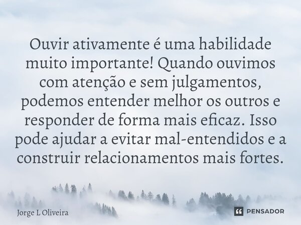 Ouvir ativamente é uma habilidade muito importante! Quando ouvimos com atenção e sem julgamentos, podemos entender melhor os outros e responder de forma mais e... Frase de Jorge L Oliveira.