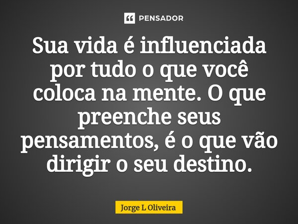 ⁠Sua vida é influenciada por tudo o que você coloca na mente. O que preenche seus pensamentos, é o que vão dirigir o seu destino.... Frase de Jorge L Oliveira.