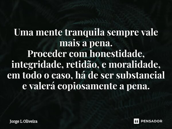 ⁠Uma mente tranquila sempre vale mais a pena. Proceder com honestidade, integridade, retidão, e moralidade, em todo o caso, há de ser substancial e valerá copio... Frase de Jorge L Oliveira.