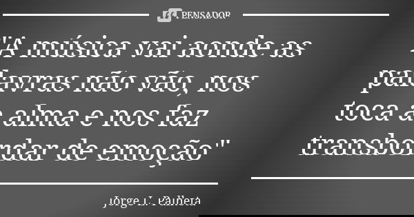 "A música vai aonde as palavras não vão, nos toca a alma e nos faz transbordar de emoção"... Frase de Jorge L. Palheta.