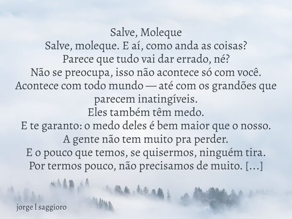 Salve, Moleque Salve, moleque. E aí, como anda as coisas? Parece que tudo vai dar errado, né? Não se preocupa, isso não acontece só com você. Acontece com todo ... Frase de jorge l saggioro.