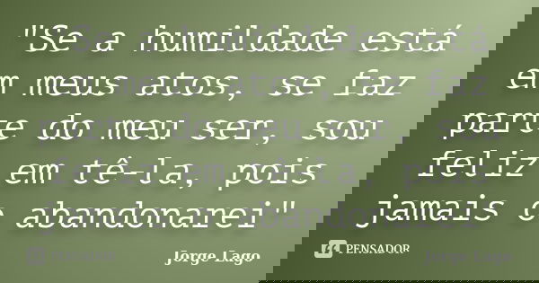 "Se a humildade está em meus atos, se faz parte do meu ser, sou feliz em tê-la, pois jamais o abandonarei"... Frase de Jorge Lago.