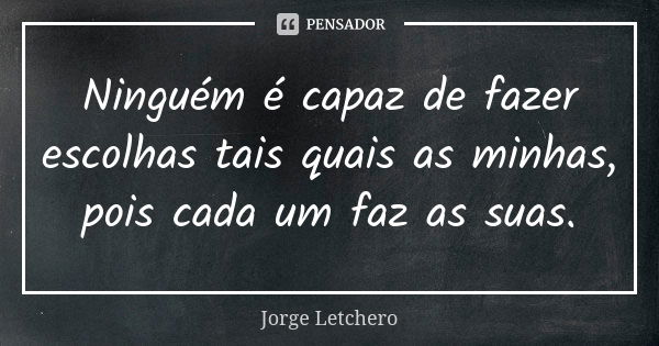 Ninguém é capaz de fazer escolhas tais quais as minhas, pois cada um faz as suas.... Frase de Jorge Letchero.