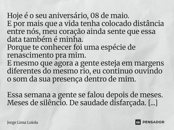 Hoje é o seu aniversário, 08 de maio. E por mais que a vida tenha colocado distância entre nós, meu coração ainda sente que essa data também é minha. Porque te... Frase de Jorge Lima Loiola.