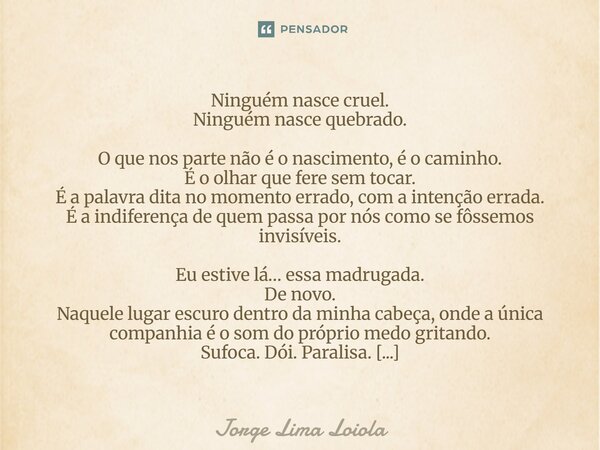 Ninguém nasce cruel. Ninguém nasce quebrado. O que nos parte não é o nascimento, é o caminho. É o olhar que fere sem tocar. É a palavra dita no momento errado,... Frase de Jorge Lima Loiola.