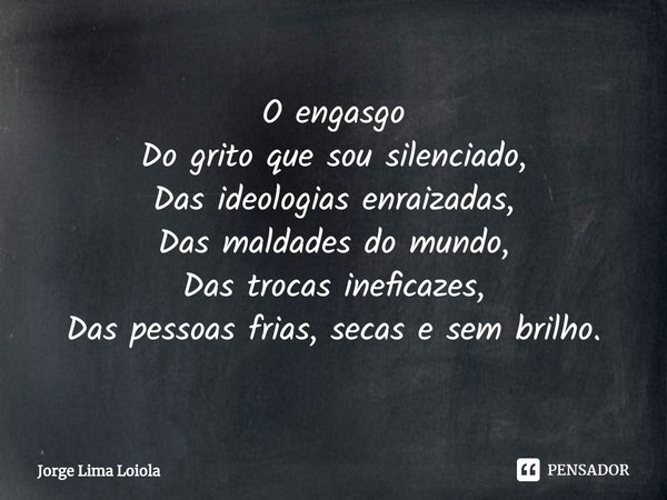 ⁠O engasgo
Do grito que sou silenciado,
Das ideologias enraizadas,
Das maldades do mundo,
Das trocas ineficazes,
Das pessoas frias, secas e sem brilho.... Frase de Jorge Lima Loiola.