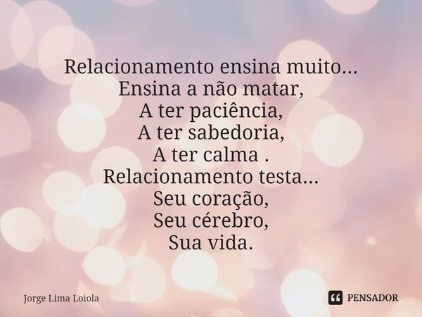 ⁠Relacionamento ensina muito...
Ensina a não matar,
A ter paciência,
A ter sabedoria,
A ter calma .
Relacionamento testa...
Seu coração,
Seu cérebro,
Sua vida.... Frase de Jorge Lima Loiola.