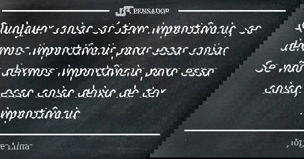 Qualquer coisa só tem importância, se dermos importância para essa coisa. Se não dermos importância para essa coisa, essa coisa deixa de ter importância.... Frase de Jorge Lima.