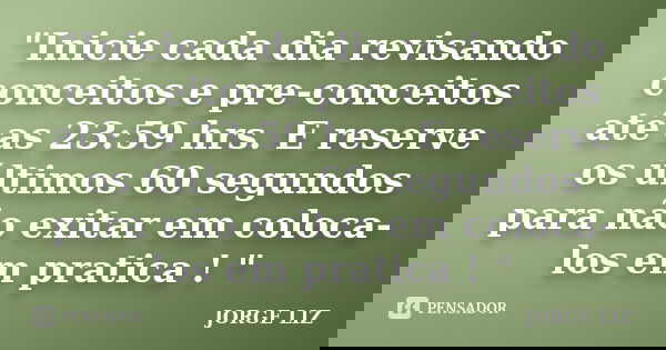 "Inicie cada dia revisando conceitos e pre-conceitos até as 23:59 hrs. E reserve os últimos 60 segundos para não exitar em coloca-los em pratica ! "... Frase de JORGE LIZ.