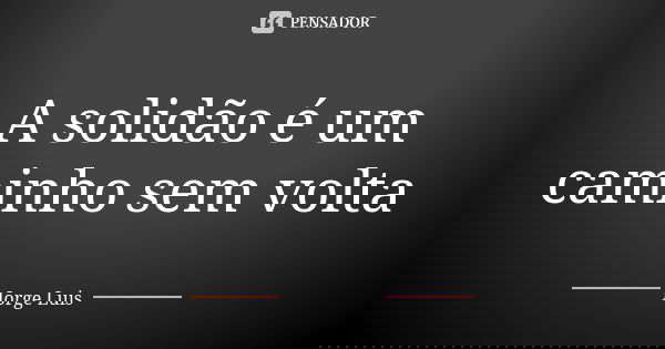 A solidão é um caminho sem volta... Frase de Jorge Luís.