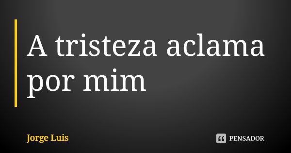 A tristeza aclama por mim... Frase de Jorge Luís.