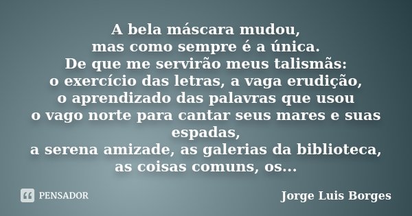 A bela máscara mudou, mas como sempre é a única. De que me servirão meus talismãs: o exercício das letras, a vaga erudição, o aprendizado das palavras que usou ... Frase de Jorge Luis Borges.