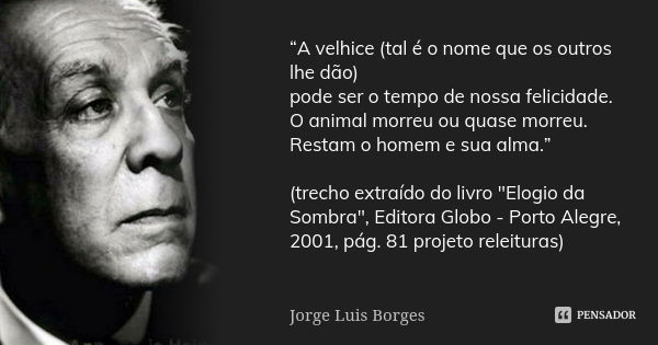 “A velhice (tal é o nome que os outros lhe dão) pode ser o tempo de nossa felicidade. O animal morreu ou quase morreu. Restam o homem e sua alma.” (trecho extra... Frase de Jorge Luis Borges.
