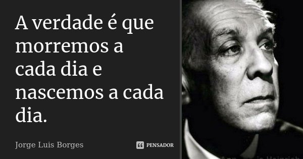 A verdade é que morremos a cada dia e nascemos a cada dia.... Frase de Jorge Luis Borges.