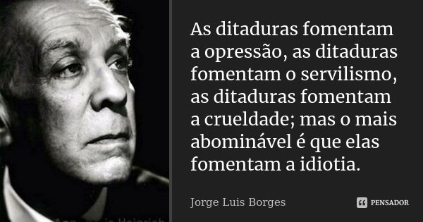 As ditaduras fomentam a opressão, as ditaduras fomentam o servilismo, as ditaduras fomentam a crueldade; mas o mais abominável é que elas fomentam a idiotia.... Frase de Jorge Luis Borges.