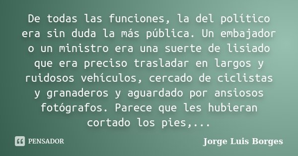 De todas las funciones, la del político era sin duda la más pública. Un embajador o un ministro era una suerte de lisiado que era preciso trasladar en largos y ... Frase de Jorge Luis Borges.